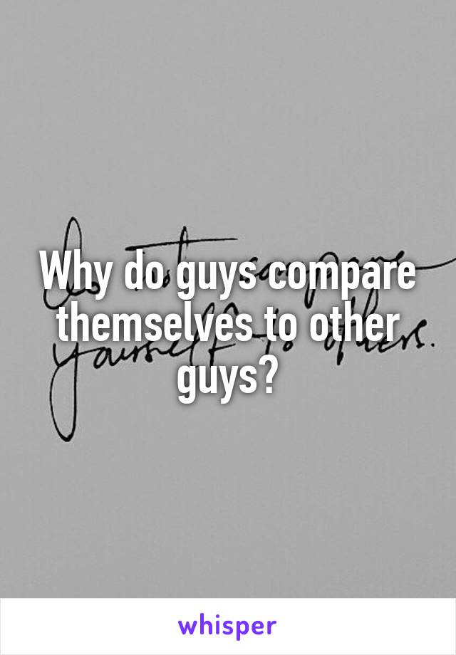 Why do guys compare themselves to other guys?