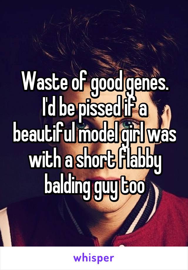 Waste of good genes. I'd be pissed if a beautiful model girl was with a short flabby balding guy too