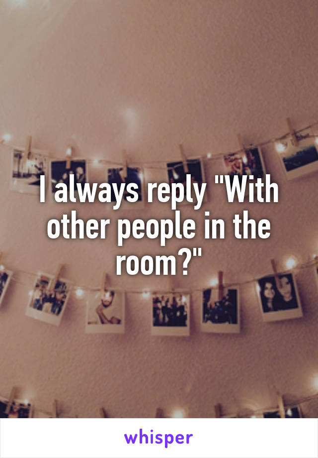 I always reply "With other people in the room?"