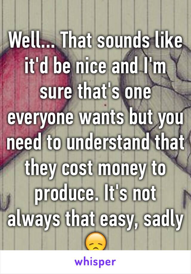 Well... That sounds like it'd be nice and I'm sure that's one everyone wants but you need to understand that they cost money to produce. It's not always that easy, sadly 😞