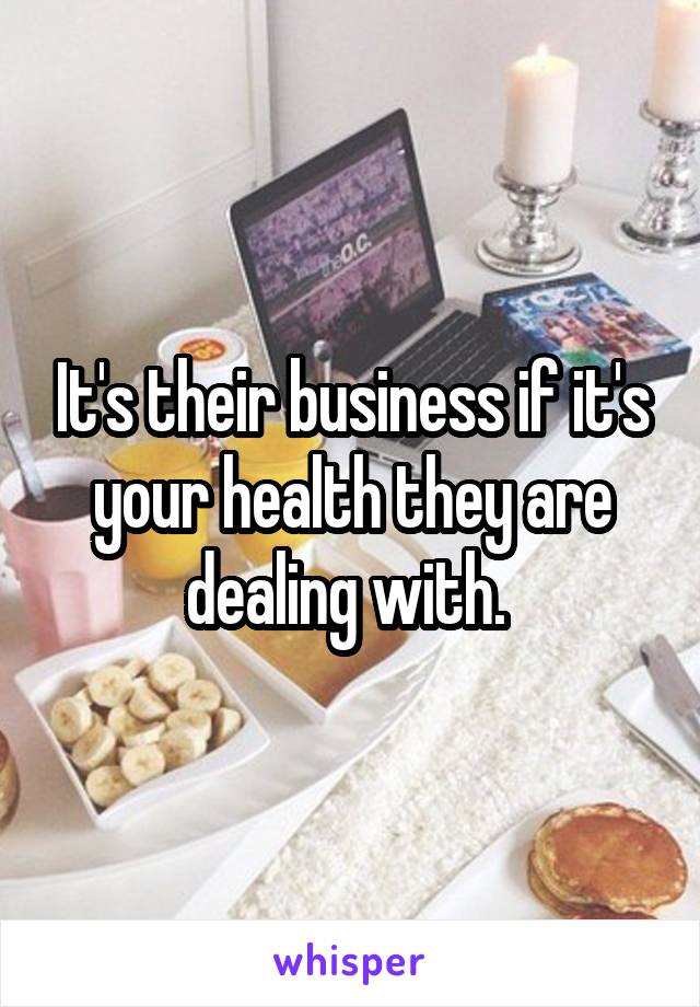 It's their business if it's your health they are dealing with. 