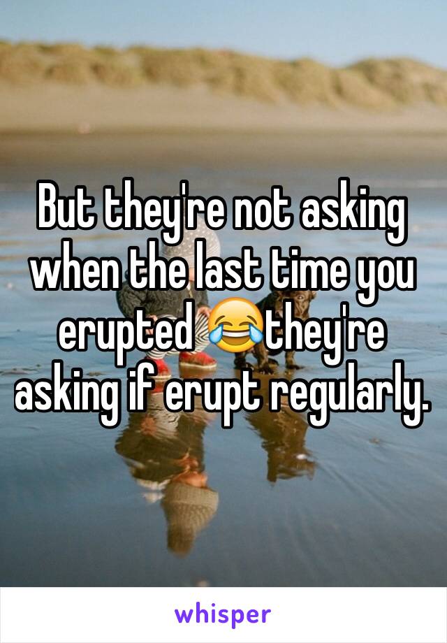 But they're not asking when the last time you erupted 😂they're asking if erupt regularly. 