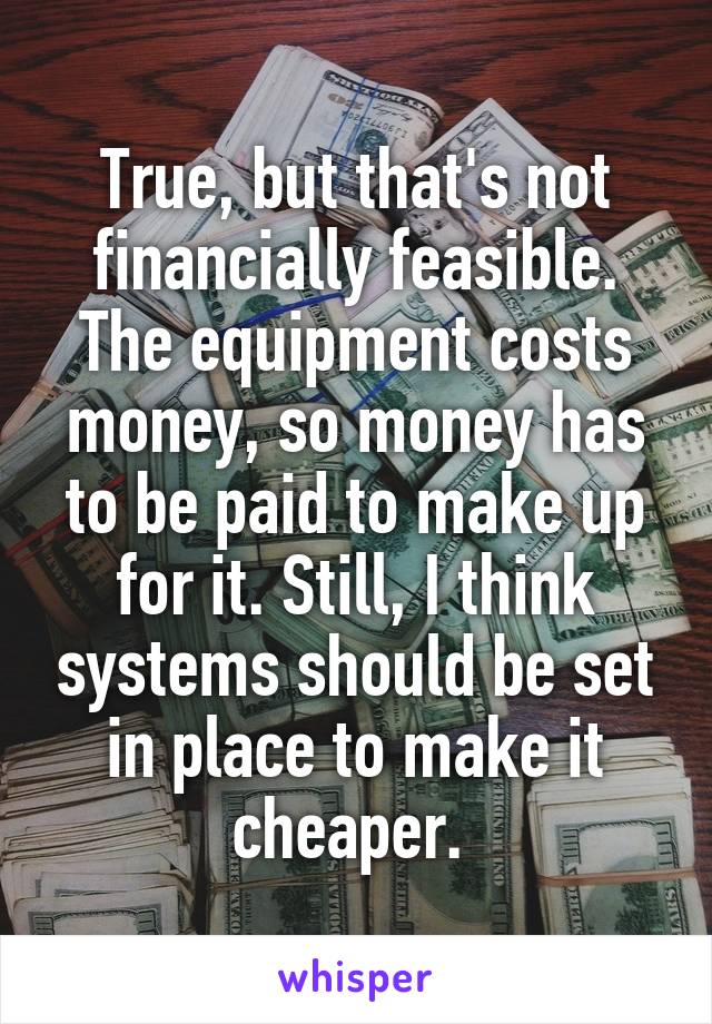 True, but that's not financially feasible. The equipment costs money, so money has to be paid to make up for it. Still, I think systems should be set in place to make it cheaper. 