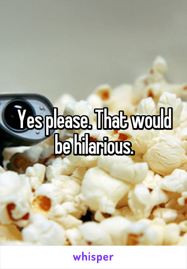 Yes please. That would be hilarious.