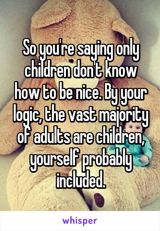 So you're saying only children don't know how to be nice. By your logic, the vast majority of adults are children, yourself probably included.