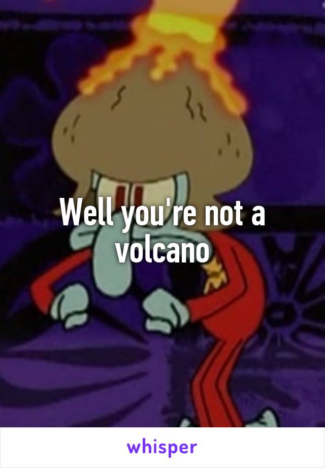 Well you're not a volcano