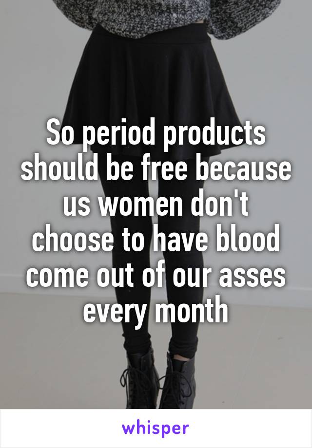 So period products should be free because us women don't choose to have blood come out of our asses every month