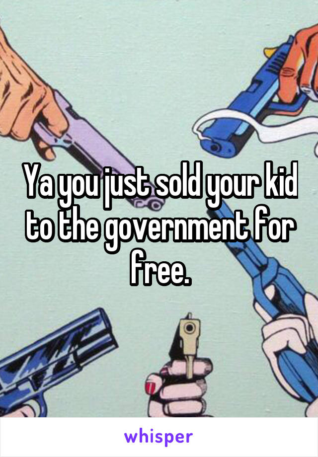 Ya you just sold your kid to the government for free.