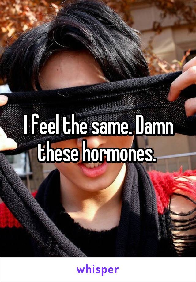 I feel the same. Damn these hormones. 