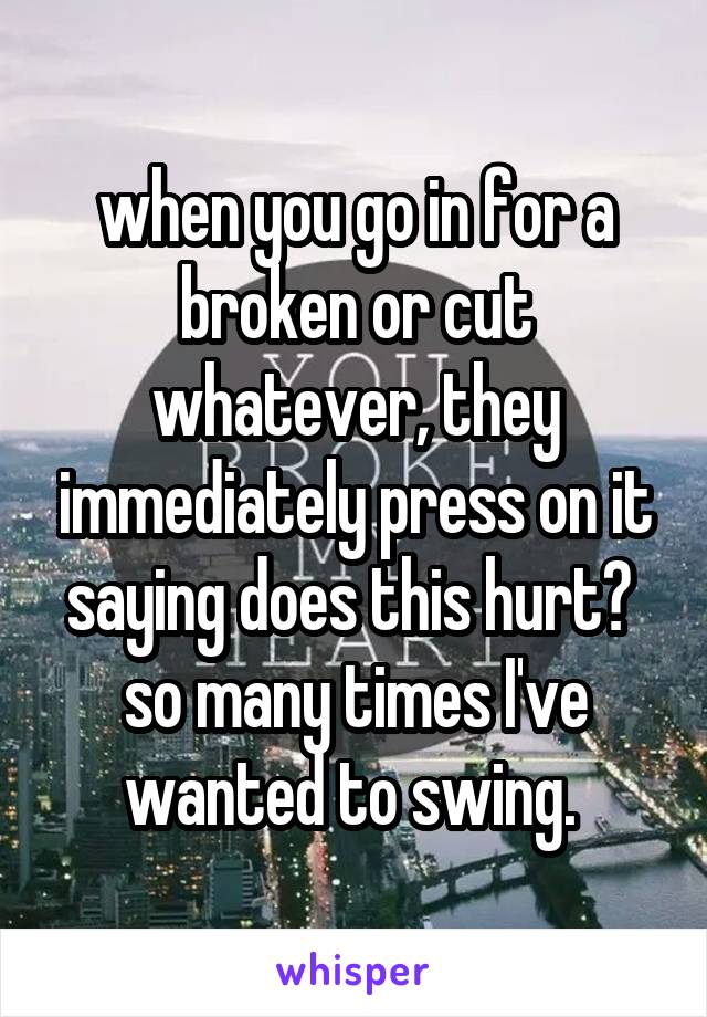 when you go in for a broken or cut whatever, they immediately press on it saying does this hurt?  so many times I've wanted to swing. 