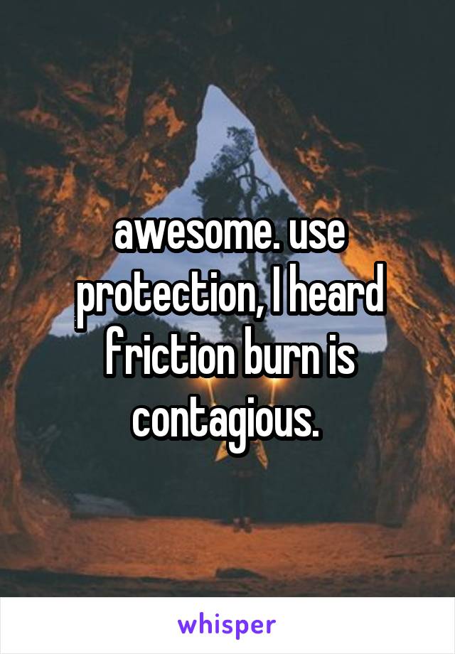 awesome. use protection, I heard friction burn is contagious. 