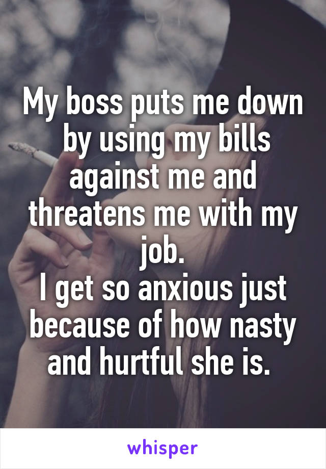 My boss puts me down  by using my bills against me and threatens me with my job.
I get so anxious just because of how nasty and hurtful she is. 
