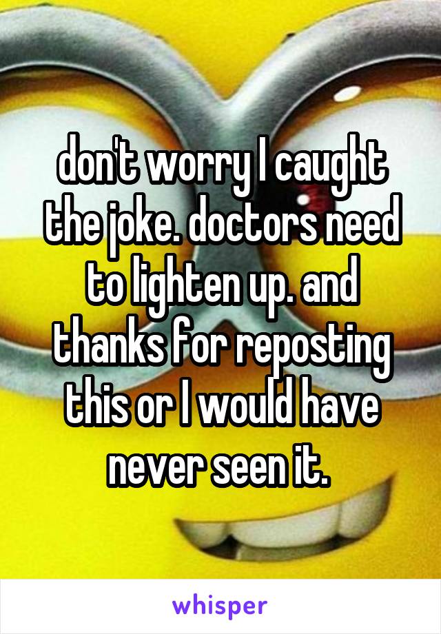 don't worry I caught the joke. doctors need to lighten up. and thanks for reposting this or I would have never seen it. 