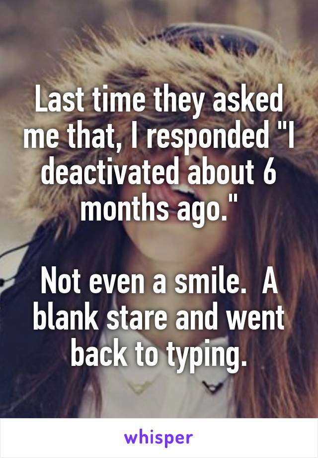 Last time they asked me that, I responded "I deactivated about 6 months ago."

Not even a smile.  A blank stare and went back to typing.