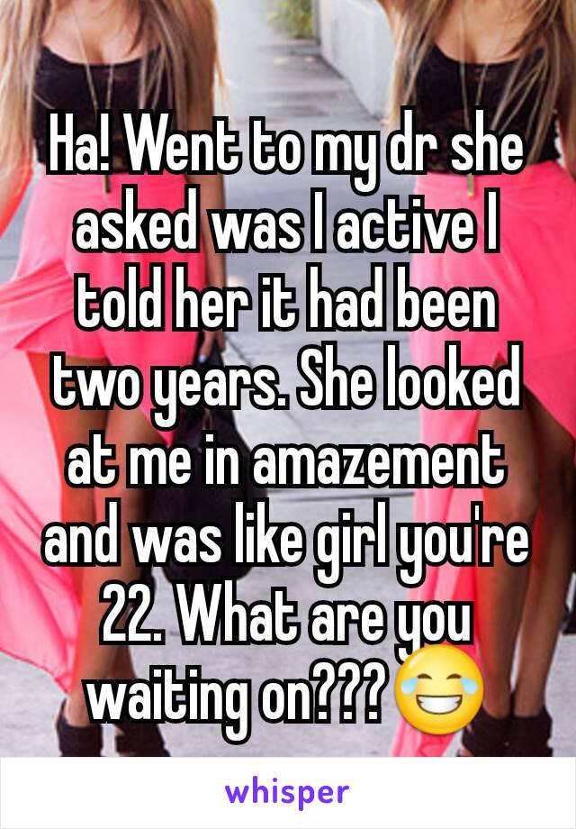 Ha! Went to my dr she asked was I active I told her it had been two years. She looked at me in amazement and was like girl you're 22. What are you waiting on???😂