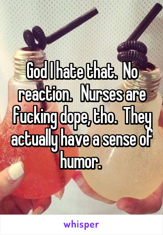 God I hate that.  No reaction.   Nurses are fucking dope, tho.  They actually have a sense of humor. 