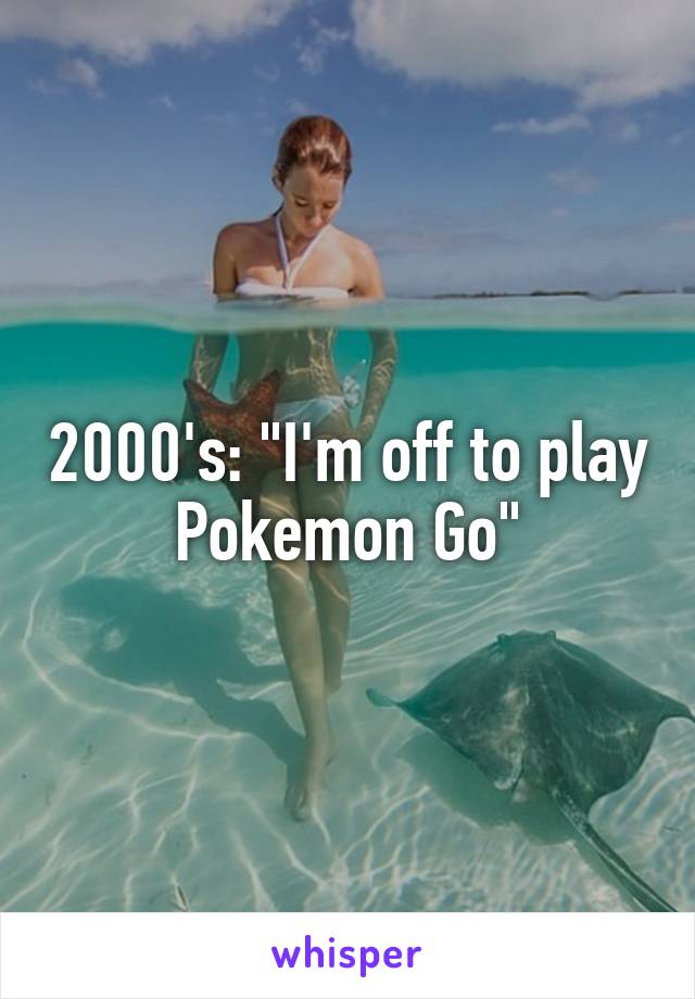 2000's: "I'm off to play Pokemon Go"