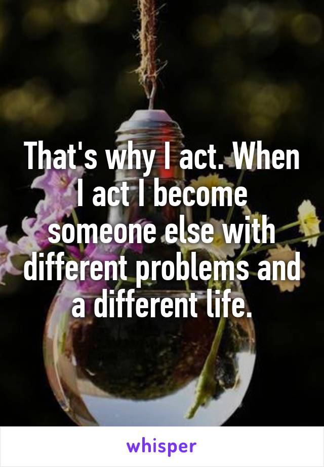 That's why I act. When I act I become someone else with different problems and a different life.