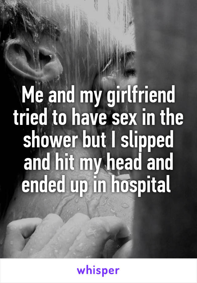 Me and my girlfriend tried to have sex in the shower but I slipped and hit my head and ended up in hospital 