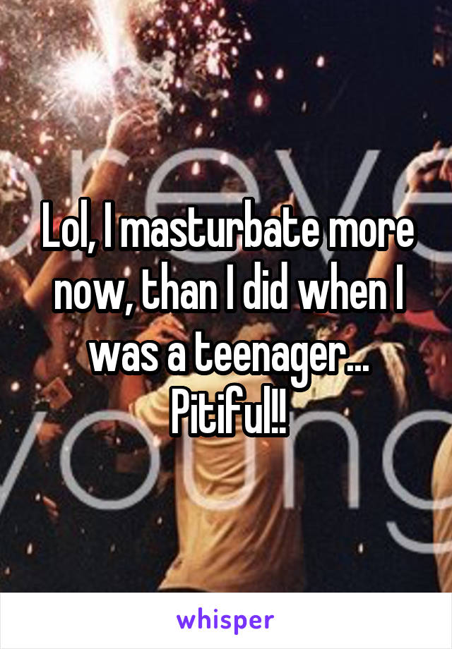 Lol, I masturbate more now, than I did when I was a teenager... Pitiful!!