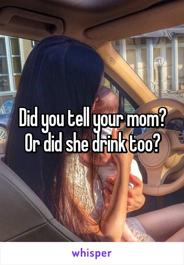 Did you tell your mom? Or did she drink too?