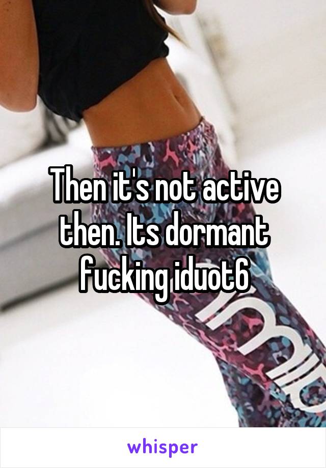 Then it's not active then. Its dormant fucking iduot6