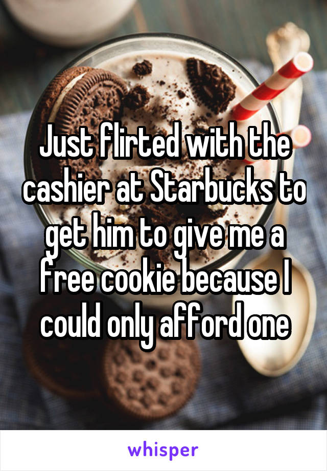 Just flirted with the cashier at Starbucks to get him to give me a free cookie because I could only afford one