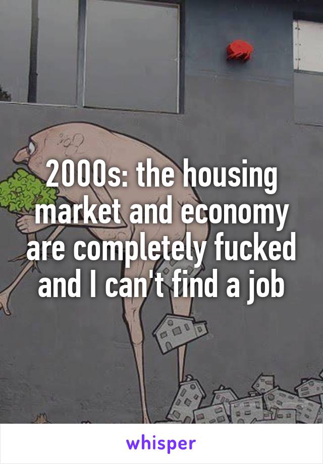 2000s: the housing market and economy are completely fucked and I can't find a job