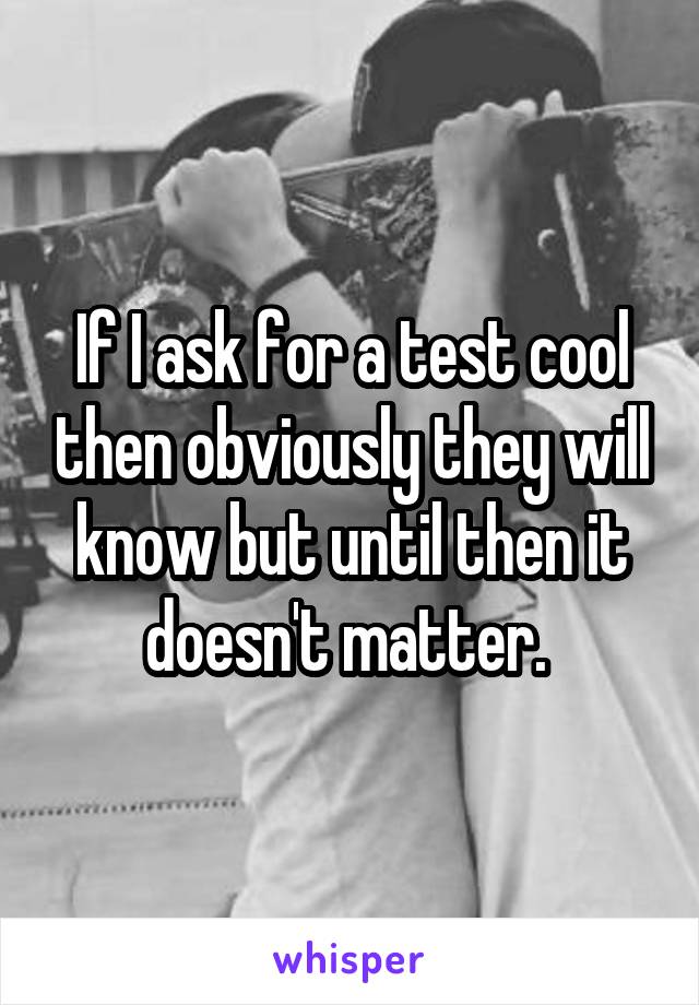 If I ask for a test cool then obviously they will know but until then it doesn't matter. 