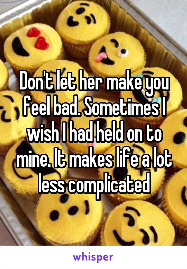 Don't let her make you feel bad. Sometimes I wish I had held on to mine. It makes life a lot less complicated