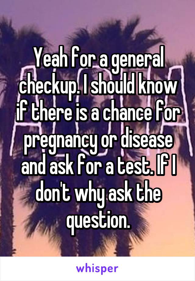 Yeah for a general checkup. I should know if there is a chance for pregnancy or disease and ask for a test. If I don't why ask the question.