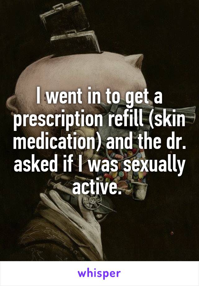 I went in to get a prescription refill (skin medication) and the dr. asked if I was sexually active. 