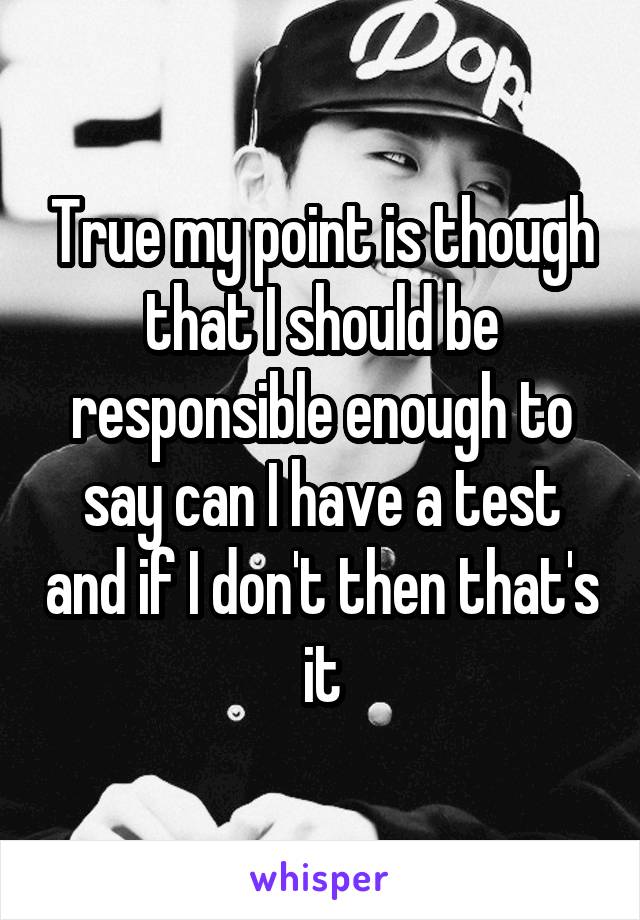 True my point is though that I should be responsible enough to say can I have a test and if I don't then that's it