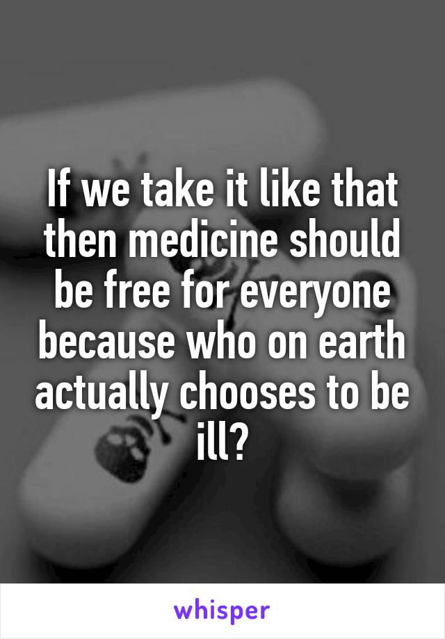 If we take it like that then medicine should be free for everyone because who on earth actually chooses to be ill?