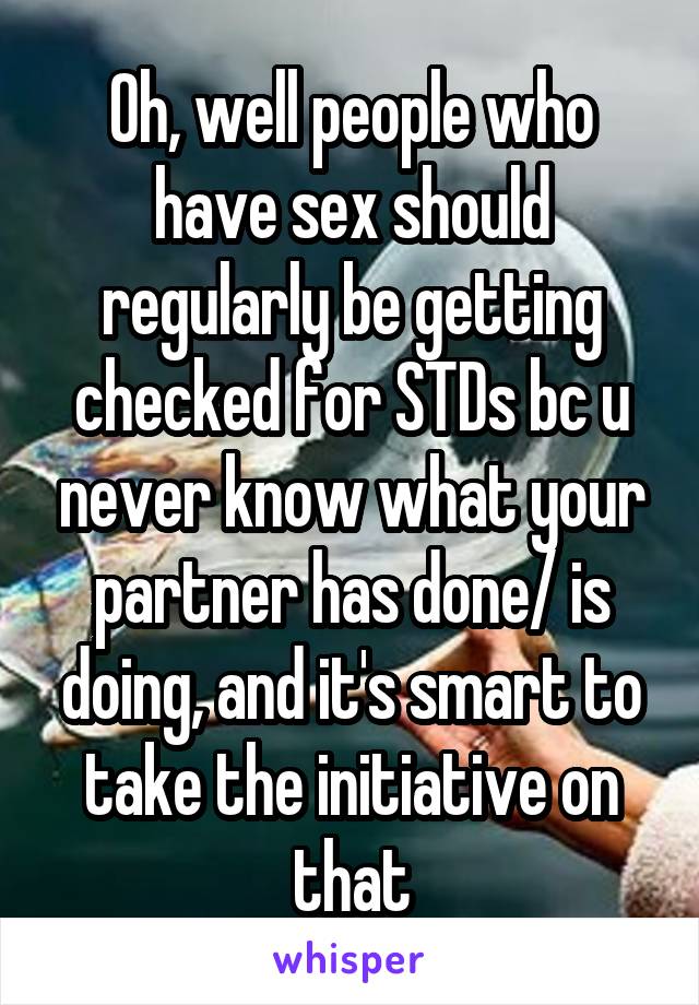 Oh, well people who have sex should regularly be getting checked for STDs bc u never know what your partner has done/ is doing, and it's smart to take the initiative on that