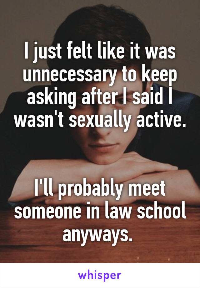 I just felt like it was unnecessary to keep asking after I said I wasn't sexually active. 

I'll probably meet someone in law school anyways. 