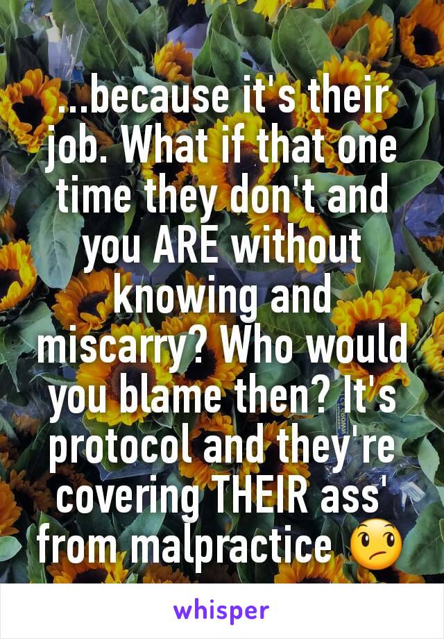 ...because it's their job. What if that one time they don't and you ARE without knowing and miscarry? Who would you blame then? It's protocol and they're covering THEIR ass' from malpractice 😞