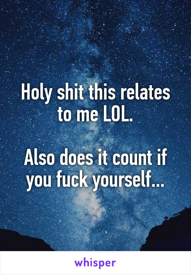 Holy shit this relates to me LOL.

Also does it count if you fuck yourself...