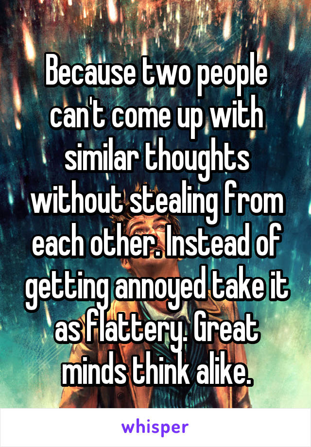 Because two people can't come up with similar thoughts without stealing from each other. Instead of getting annoyed take it as flattery. Great minds think alike.