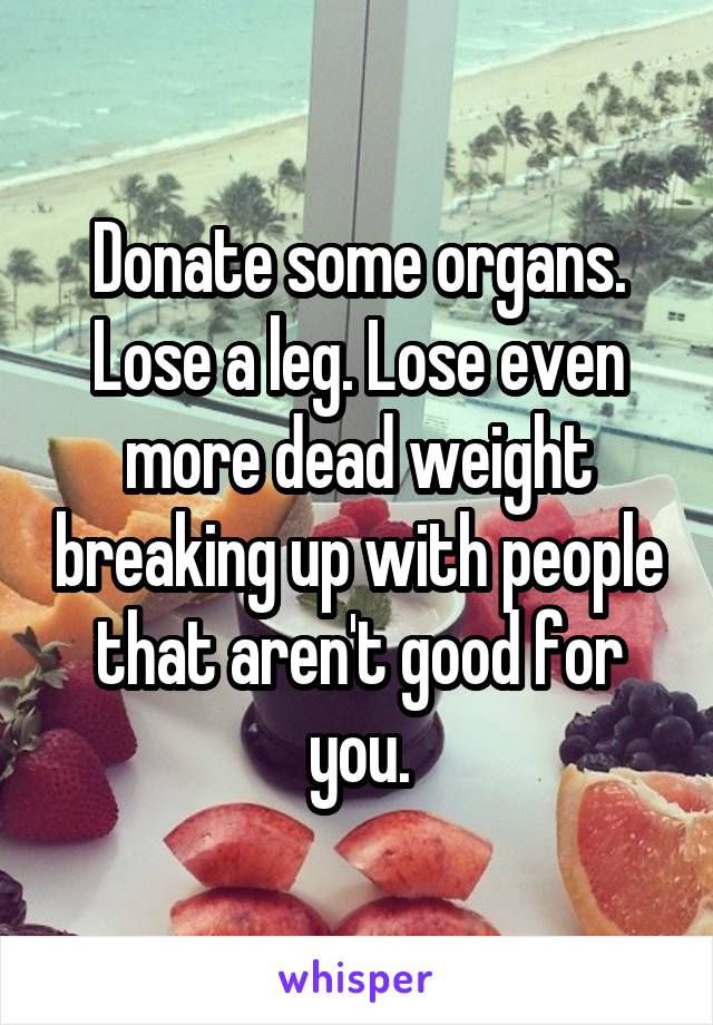 Donate some organs. Lose a leg. Lose even more dead weight breaking up with people that aren't good for you.