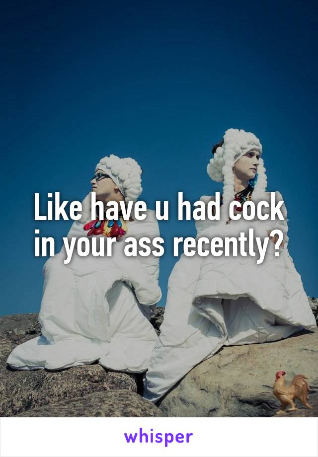 Like have u had cock in your ass recently?