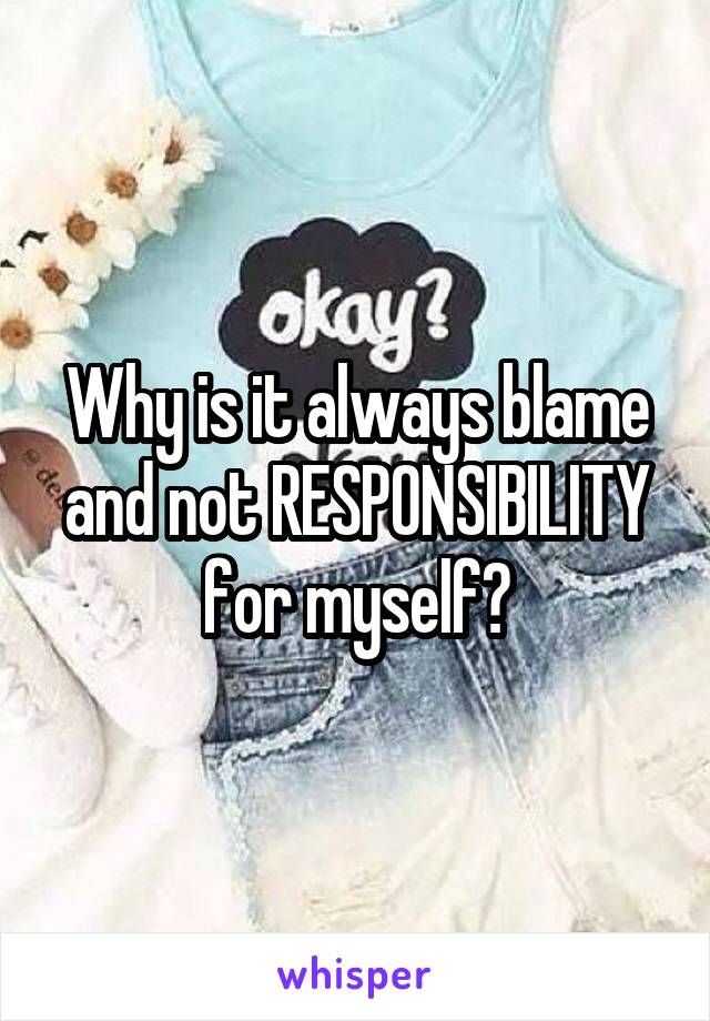 Why is it always blame and not RESPONSIBILITY for myself?