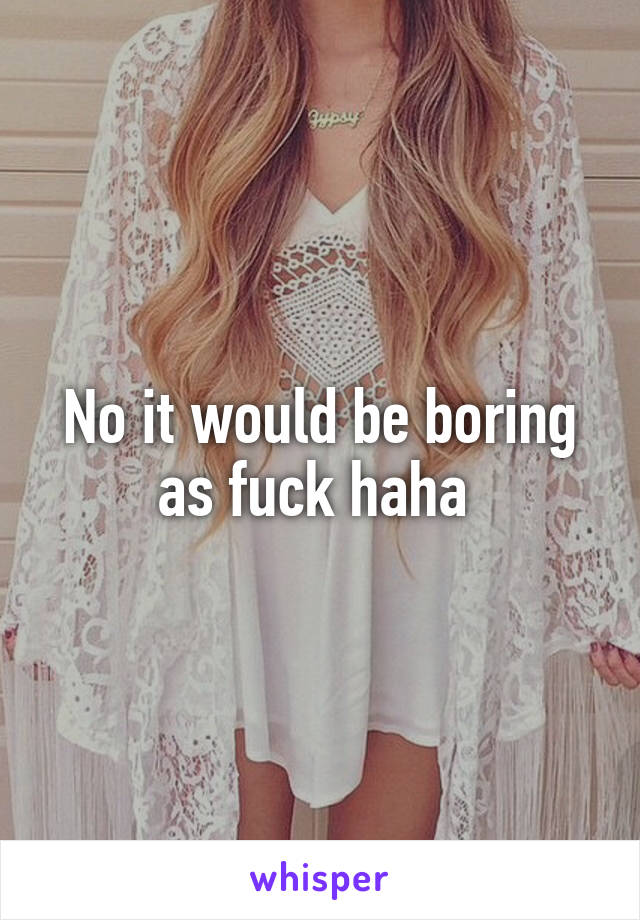 No it would be boring as fuck haha 