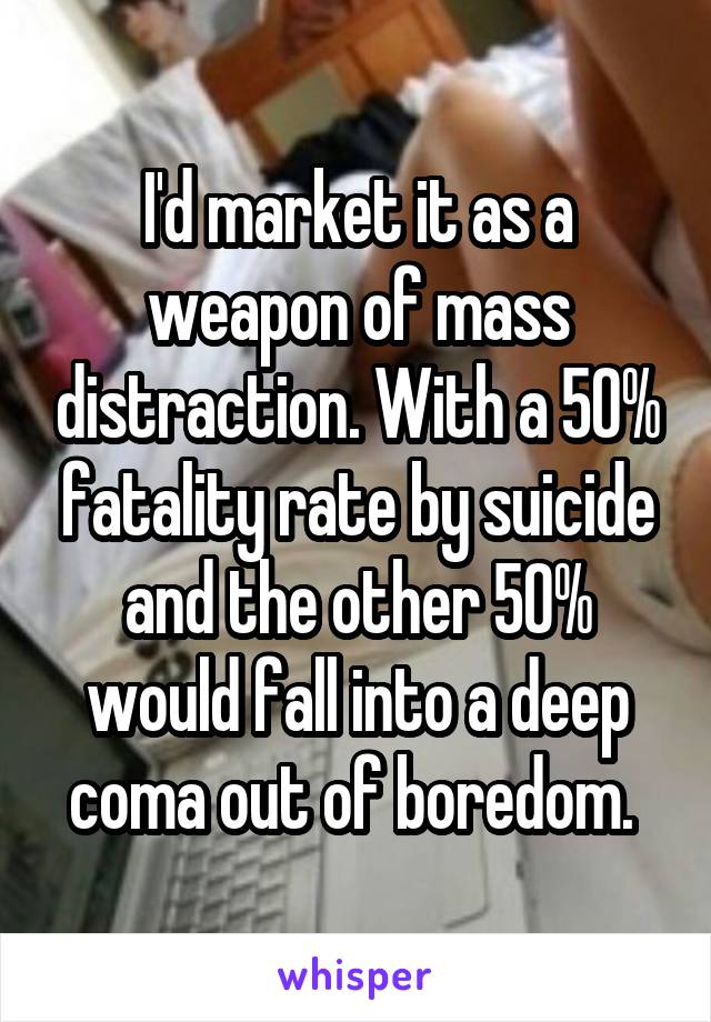 I'd market it as a weapon of mass distraction. With a 50% fatality rate by suicide and the other 50% would fall into a deep coma out of boredom. 