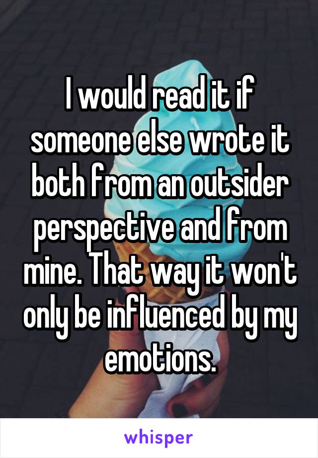 I would read it if someone else wrote it both from an outsider perspective and from mine. That way it won't only be influenced by my emotions.