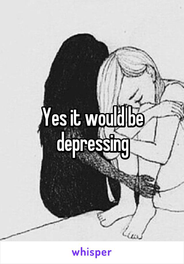 Yes it would be depressing