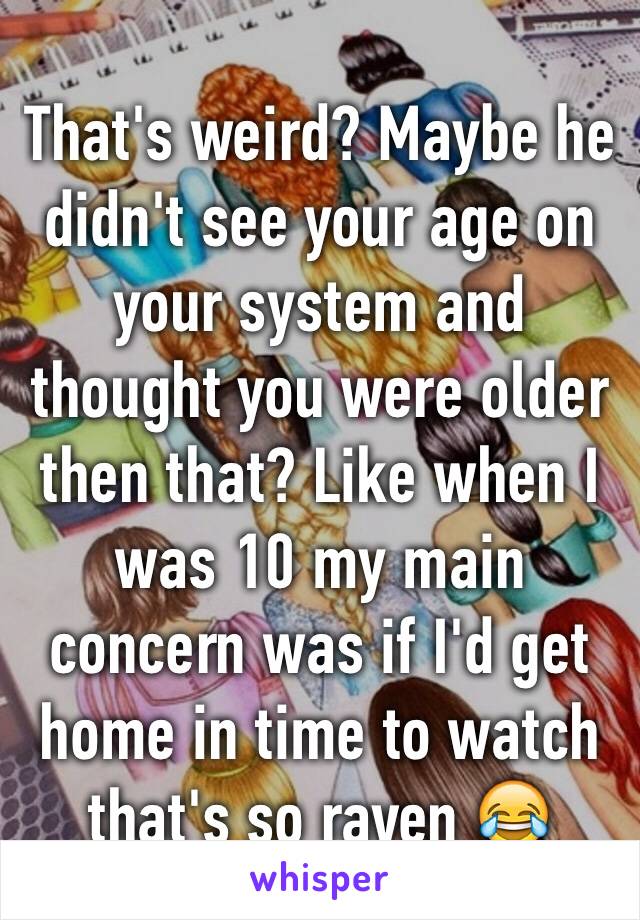 That's weird? Maybe he didn't see your age on your system and thought you were older then that? Like when I was 10 my main concern was if I'd get home in time to watch that's so raven 😂