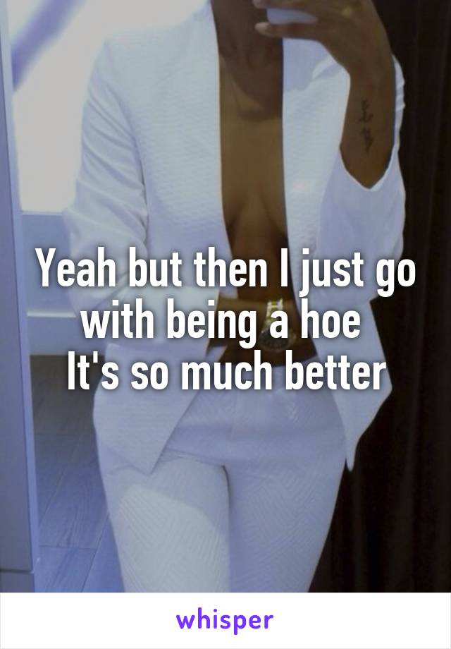 Yeah but then I just go with being a hoe 
It's so much better