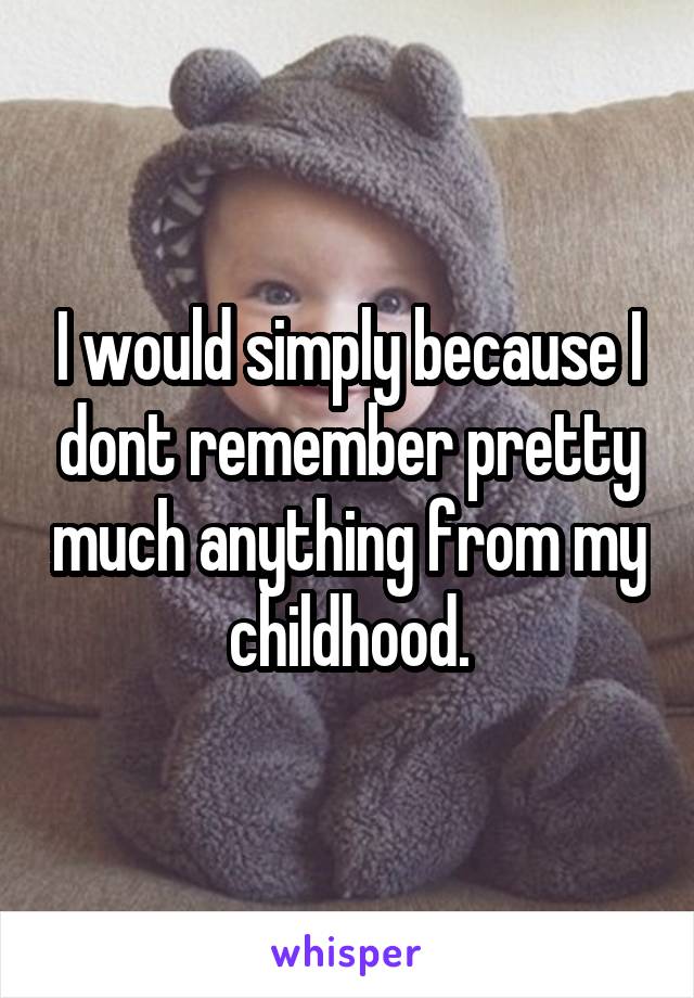 I would simply because I dont remember pretty much anything from my childhood.