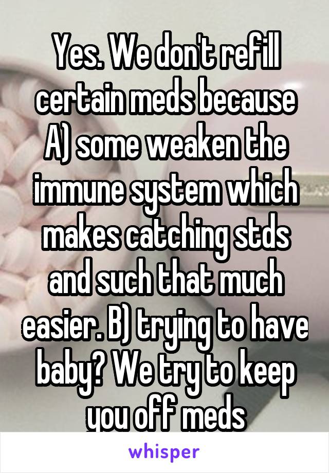 Yes. We don't refill certain meds because A) some weaken the immune system which makes catching stds and such that much easier. B) trying to have baby? We try to keep you off meds